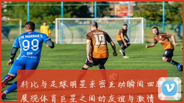 科比与足球明星亲密互动瞬间回顾展现体育巨星之间的友谊与激情