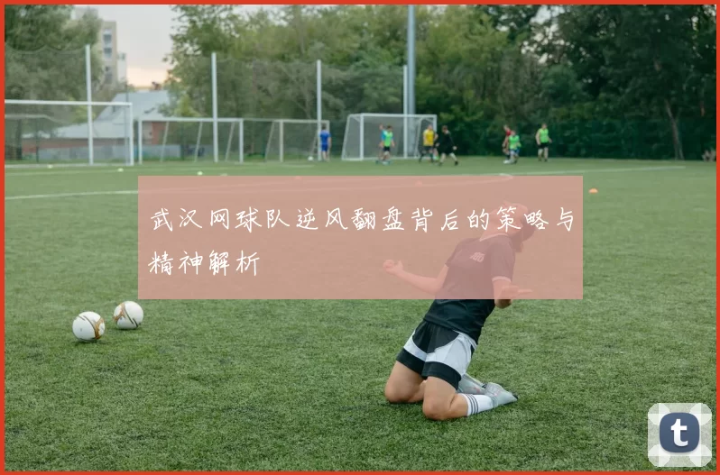 武汉网球队逆风翻盘背后的策略与精神解析