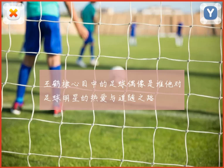 王鹤棣心目中的足球偶像是谁他对足球明星的热爱与追随之路