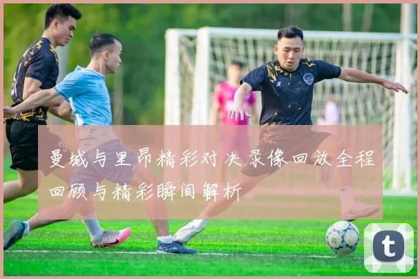 曼城与里昂精彩对决录像回放全程回顾与精彩瞬间解析