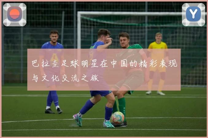 巴拉圭足球明星在中国的精彩表现与文化交流之旅
