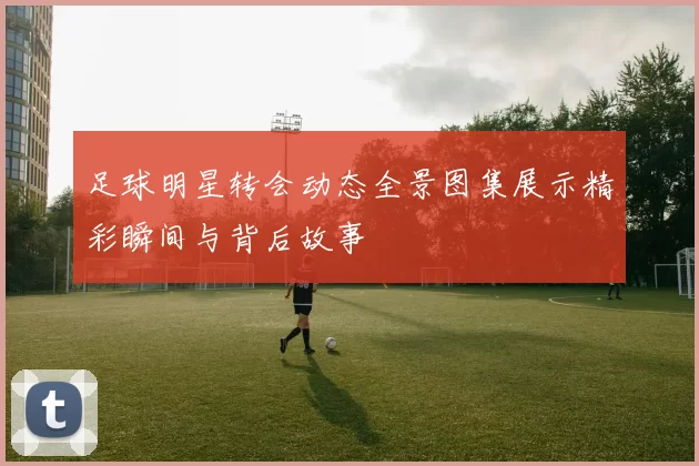足球明星转会动态全景图集展示精彩瞬间与背后故事