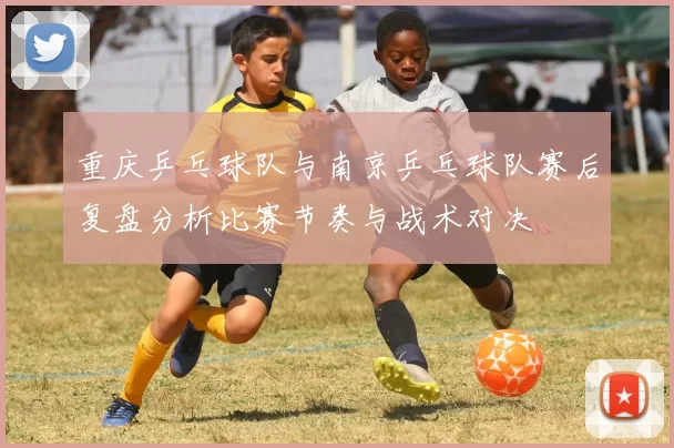 重庆乒乓球队与南京乒乓球队赛后复盘分析比赛节奏与战术对决