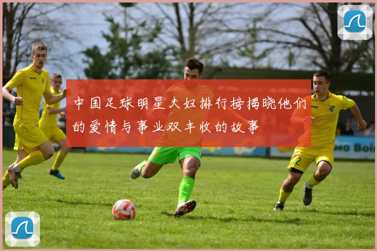 中国足球明星夫妇排行榜揭晓他们的爱情与事业双丰收的故事