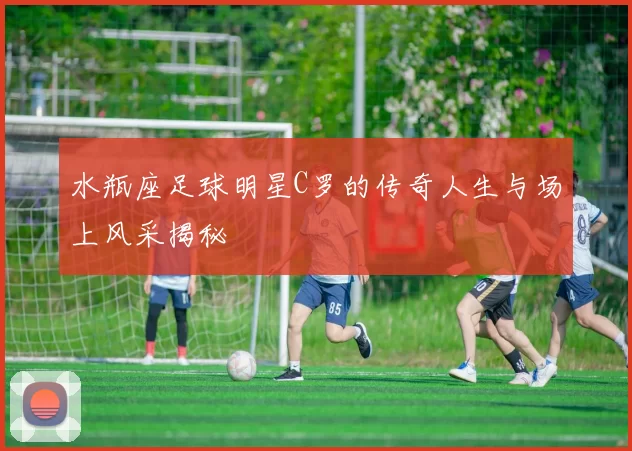 水瓶座足球明星C罗的传奇人生与场上风采揭秘
