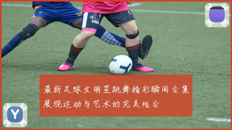 最新足球女明星跳舞精彩瞬间合集展现运动与艺术的完美结合