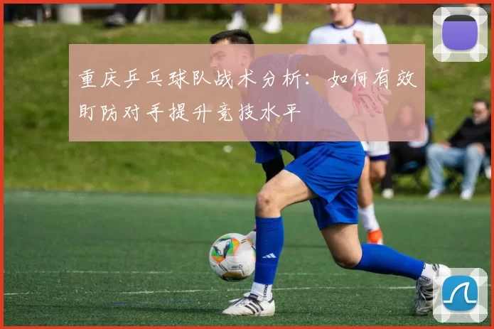 重庆乒乓球队战术分析：如何有效盯防对手提升竞技水平