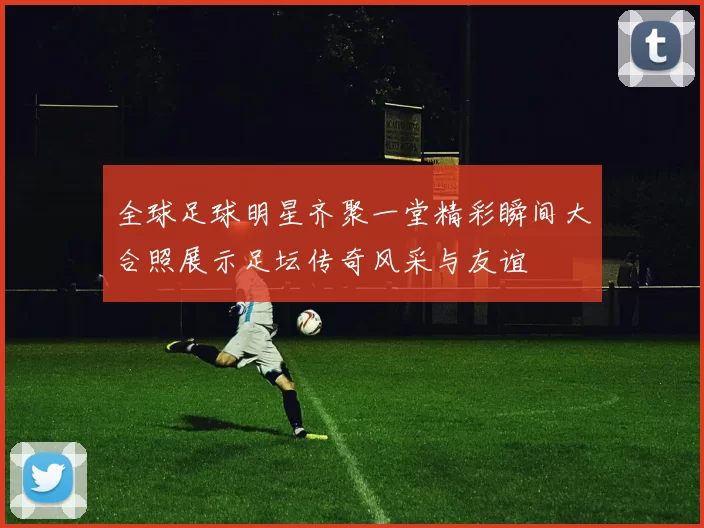 全球足球明星齐聚一堂精彩瞬间大合照展示足坛传奇风采与友谊