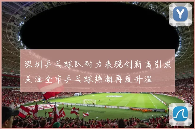 深圳乒乓球队耐力表现创新高引发关注全市乒乓球热潮再度升温
