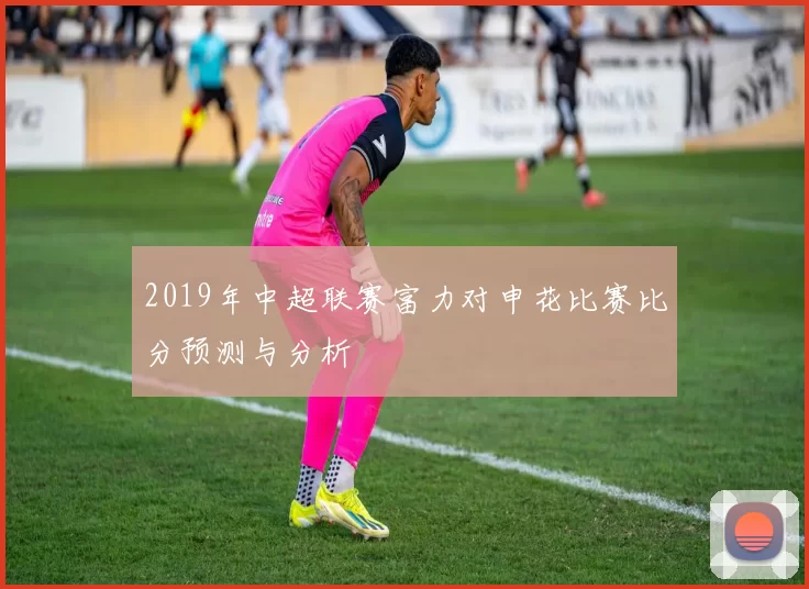 2019年中超联赛富力对申花比赛比分预测与分析