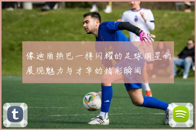 像迪丽热巴一样闪耀的足球明星们展现魅力与才华的精彩瞬间