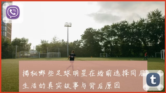 揭秘哪些足球明星在婚前选择同居生活的真实故事与背后原因