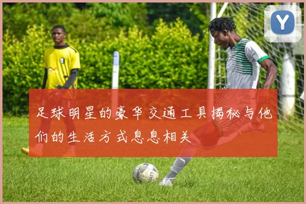 足球明星的豪华交通工具揭秘与他们的生活方式息息相关