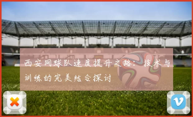 西安网球队速度提升之路：技术与训练的完美结合探讨