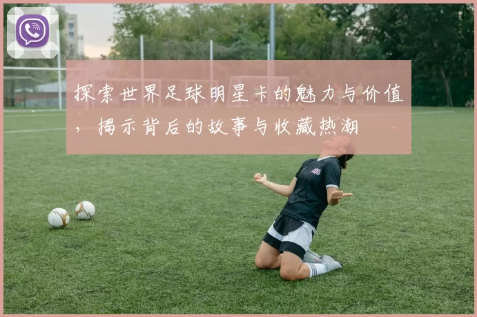 探索世界足球明星卡的魅力与价值，揭示背后的故事与收藏热潮