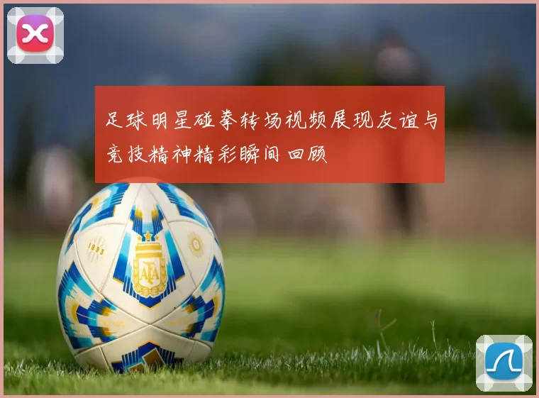 足球明星碰拳转场视频展现友谊与竞技精神精彩瞬间回顾