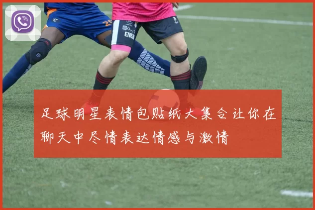 足球明星表情包贴纸大集合让你在聊天中尽情表达情感与激情