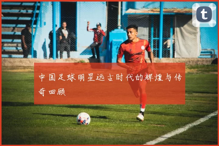 中国足球明星远古时代的辉煌与传奇回顾