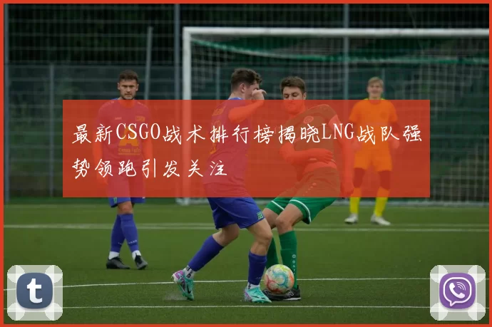 最新CSGO战术排行榜揭晓LNG战队强势领跑引发关注