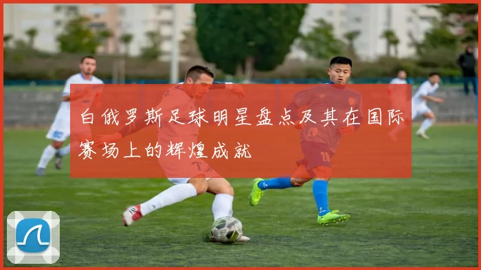 白俄罗斯足球明星盘点及其在国际赛场上的辉煌成就