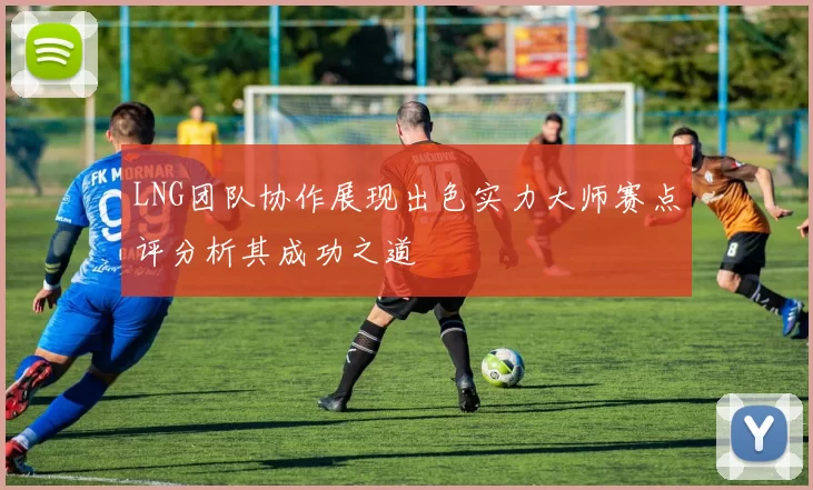 LNG团队协作展现出色实力大师赛点评分析其成功之道