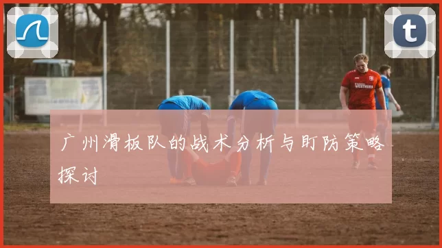 广州滑板队的战术分析与盯防策略探讨