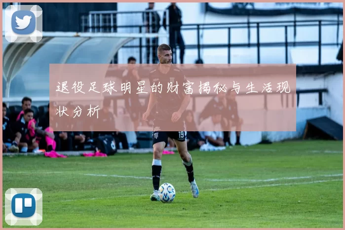 退役足球明星的财富揭秘与生活现状分析