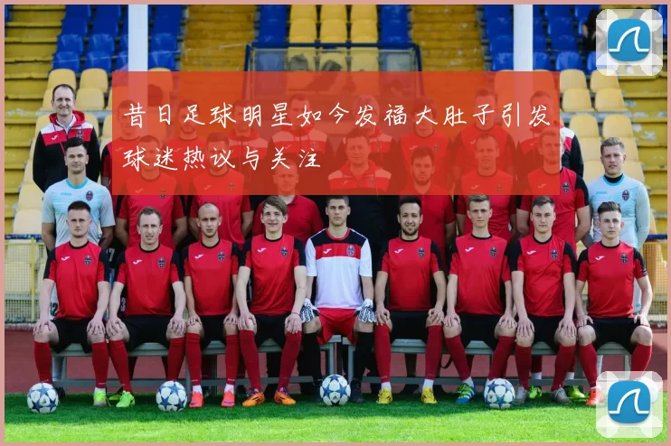昔日足球明星如今发福大肚子引发球迷热议与关注