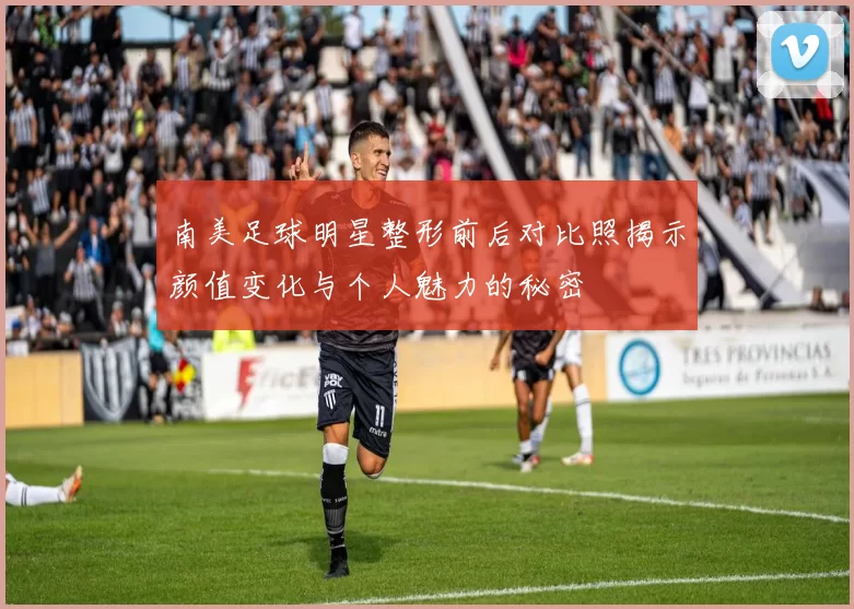 南美足球明星整形前后对比照揭示颜值变化与个人魅力的秘密