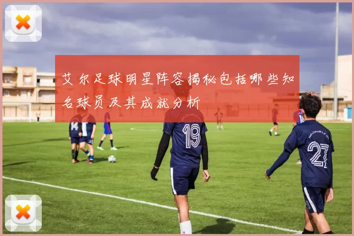 艾尔足球明星阵容揭秘包括哪些知名球员及其成就分析