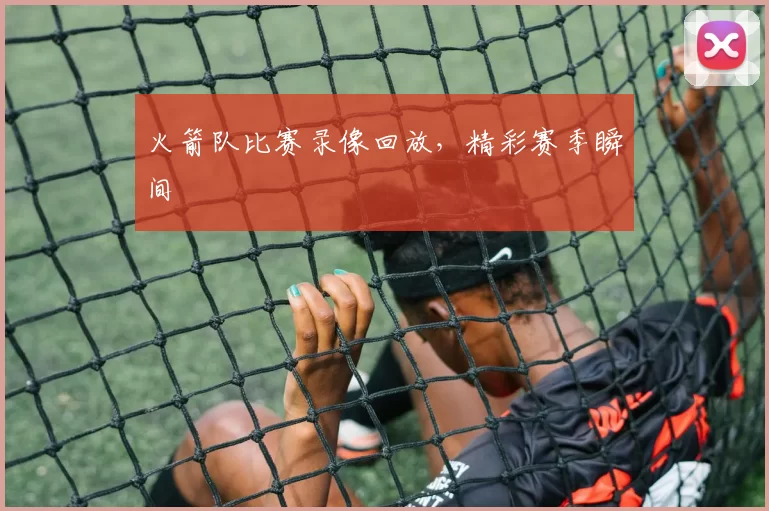 火箭队比赛录像回放，精彩赛季瞬间