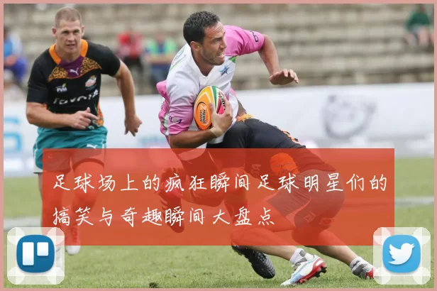 足球场上的疯狂瞬间足球明星们的搞笑与奇趣瞬间大盘点