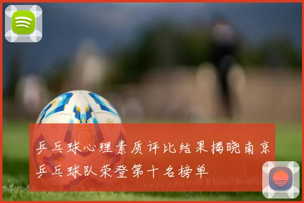 乒乓球心理素质评比结果揭晓南京乒乓球队荣登第十名榜单