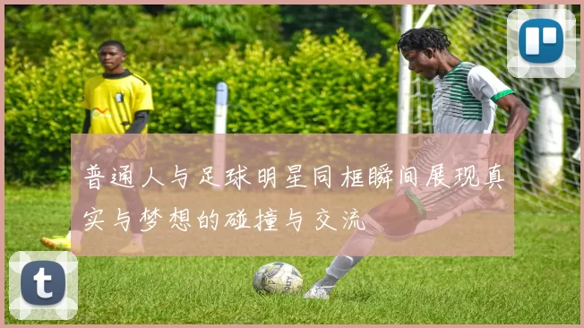 普通人与足球明星同框瞬间展现真实与梦想的碰撞与交流