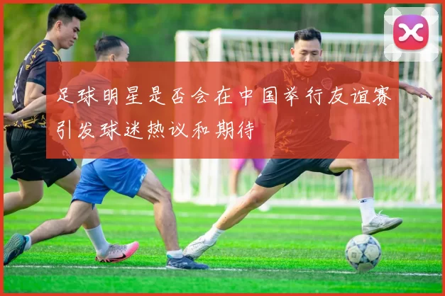 足球明星是否会在中国举行友谊赛引发球迷热议和期待