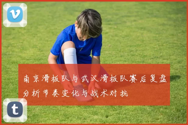 南京滑板队与武汉滑板队赛后复盘分析节奏变化与战术对抗