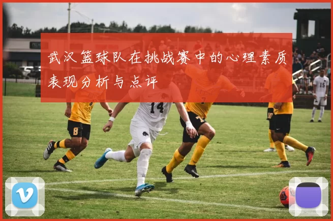 武汉篮球队在挑战赛中的心理素质表现分析与点评