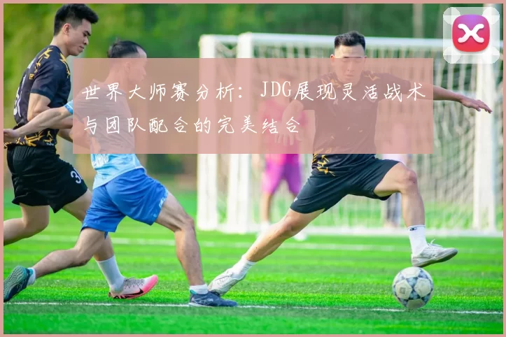世界大师赛分析：JDG展现灵活战术与团队配合的完美结合