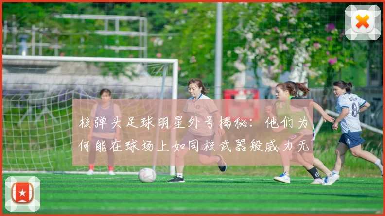 核弹头足球明星外号揭秘：他们为何能在球场上如同核武器般威力无比