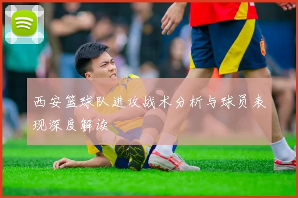 西安篮球队进攻战术分析与球员表现深度解读