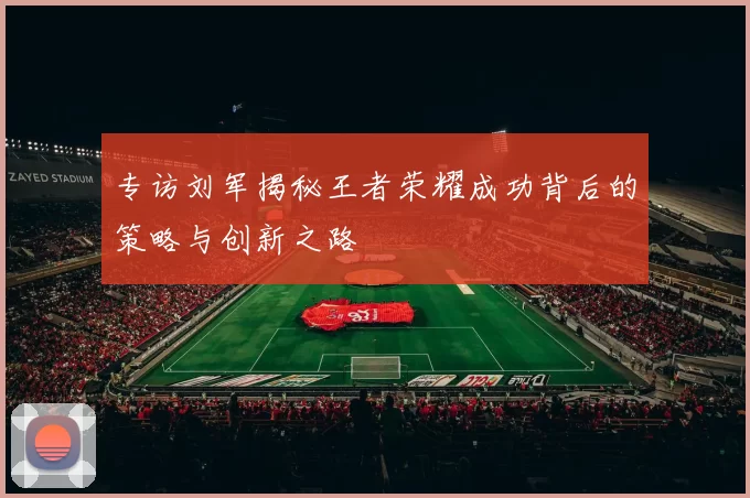 专访刘军揭秘王者荣耀成功背后的策略与创新之路