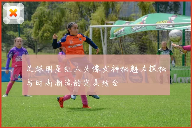 足球明星红人头像女神秘魅力探秘与时尚潮流的完美结合