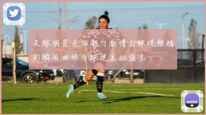 足球明星亲临都匀激情打球视频精彩瞬间回顾与球迷互动盛况