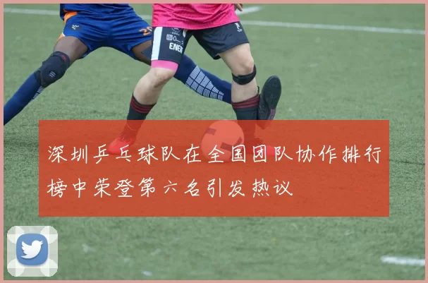 深圳乒乓球队在全国团队协作排行榜中荣登第六名引发热议