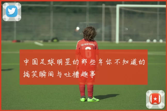 中国足球明星的那些年你不知道的搞笑瞬间与吐槽趣事