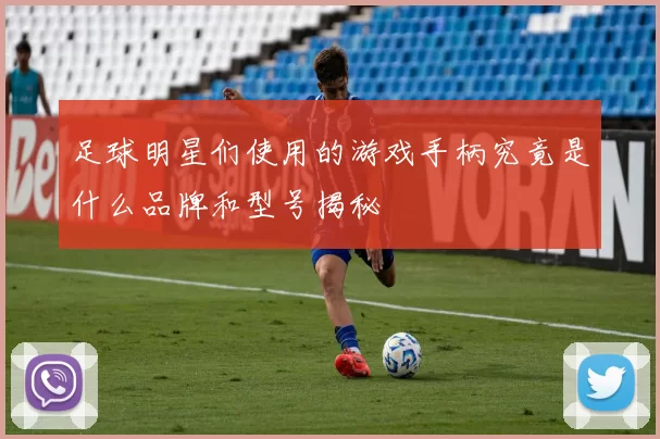 足球明星们使用的游戏手柄究竟是什么品牌和型号揭秘