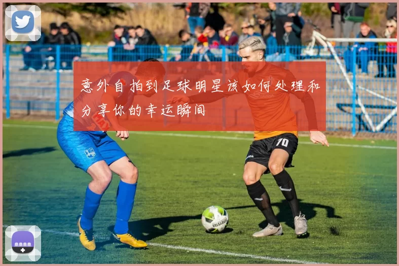 意外自拍到足球明星该如何处理和分享你的幸运瞬间