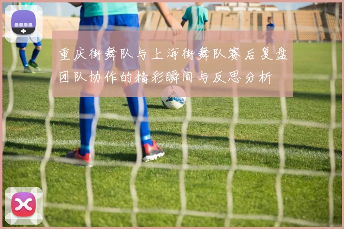 重庆街舞队与上海街舞队赛后复盘团队协作的精彩瞬间与反思分析