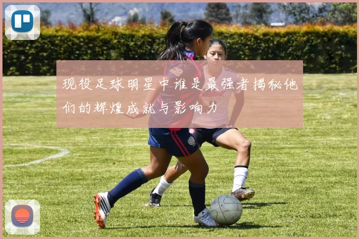 现役足球明星中谁是最强者揭秘他们的辉煌成就与影响力