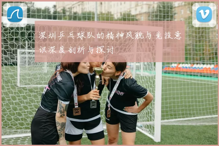 深圳乒乓球队的精神风貌与竞技意识深度剖析与探讨
